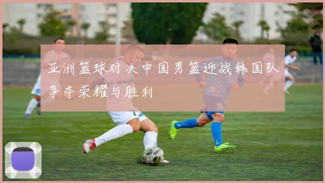 亚洲篮球对决中国男篮迎战韩国队争夺荣耀与胜利