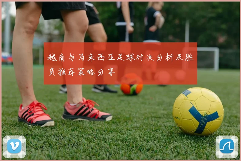 越南与马来西亚足球对决分析及胜负推荐策略分享