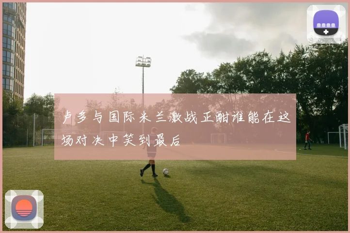 卢多与国际米兰激战正酣谁能在这场对决中笑到最后