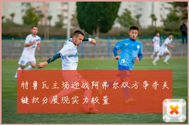 特鲁瓦主场迎战阿弗尔双方争夺关键积分展现实力较量