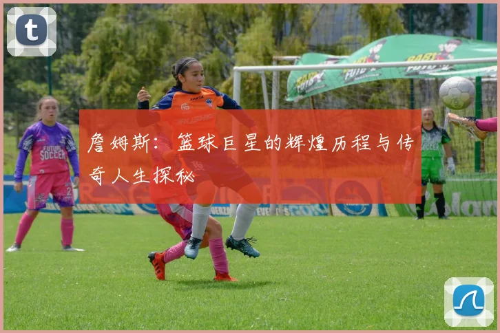 詹姆斯：篮球巨星的辉煌历程与传奇人生探秘