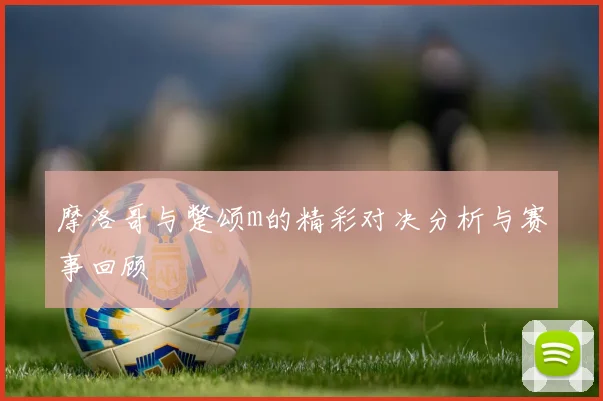 摩洛哥与蹩颂m的精彩对决分析与赛事回顾
