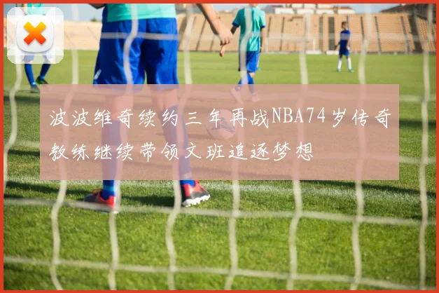 波波维奇续约三年再战NBA74岁传奇教练继续带领文班追逐梦想