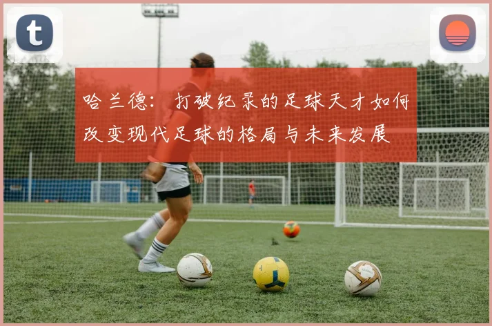 哈兰德：打破纪录的足球天才如何改变现代足球的格局与未来发展
