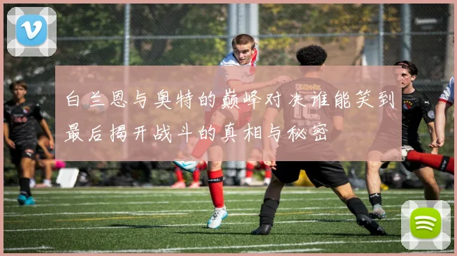 白兰恩与奥特的巅峰对决谁能笑到最后揭开战斗的真相与秘密