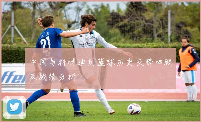 中国与科特迪瓦篮球历史交锋回顾及战绩分析