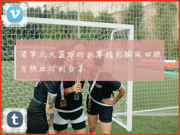 清华北大篮球对抗赛精彩瞬间回顾与热血时刻分享