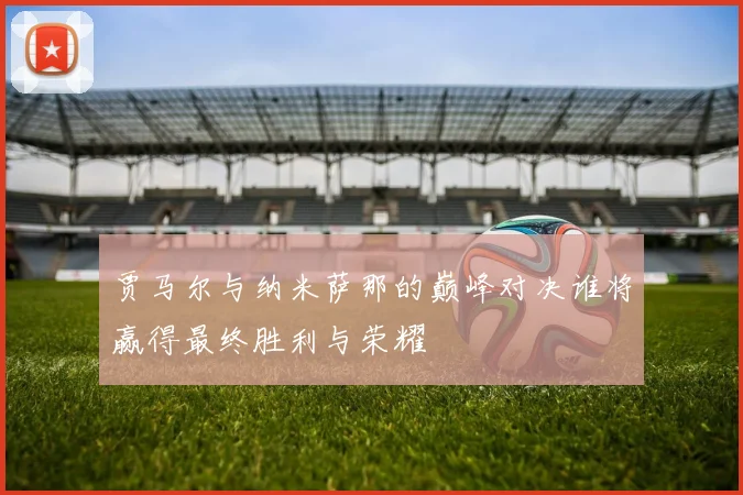 贾马尔与纳米萨那的巅峰对决谁将赢得最终胜利与荣耀